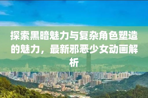探索黑暗魅力与复杂角色塑造的魅力，最新邪恶少女动画解析