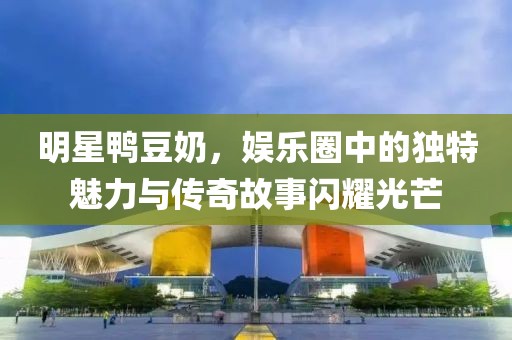 明星鸭豆奶，娱乐圈中的独特魅力与传奇故事闪耀光芒