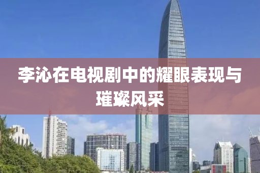 李沁在电视剧中的耀眼表现与璀璨风采