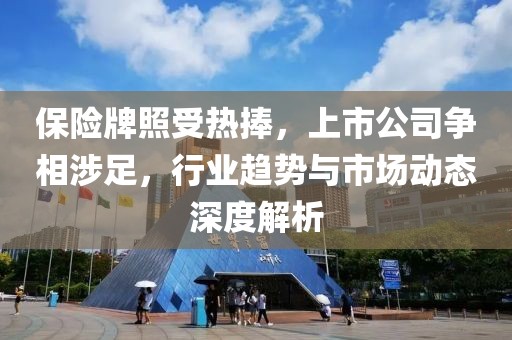 保险牌照受热捧，上市公司争相涉足，行业趋势与市场动态深度解析