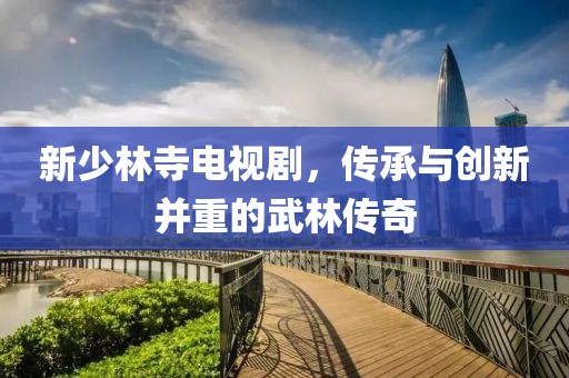 新少林寺电视剧，传承与创新并重的武林传奇