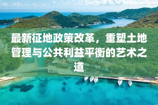 最新征地政策改革，重塑土地管理与公共利益平衡的艺术之道