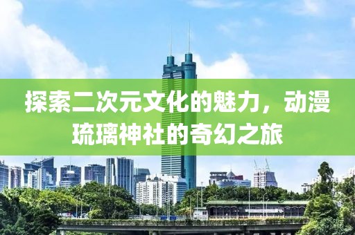 探索二次元文化的魅力，动漫琉璃神社的奇幻之旅