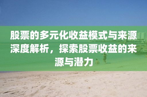 股票的多元化收益模式与来源深度解析，探索股票收益的来源与潜力