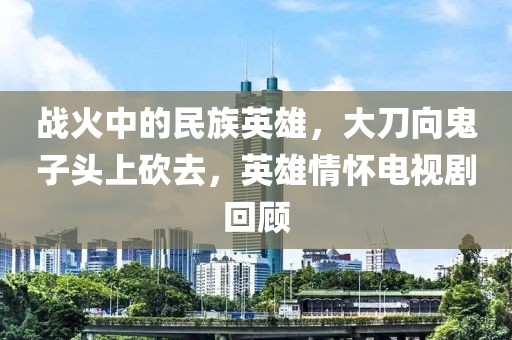 战火中的民族英雄，大刀向鬼子头上砍去，英雄情怀电视剧回顾
