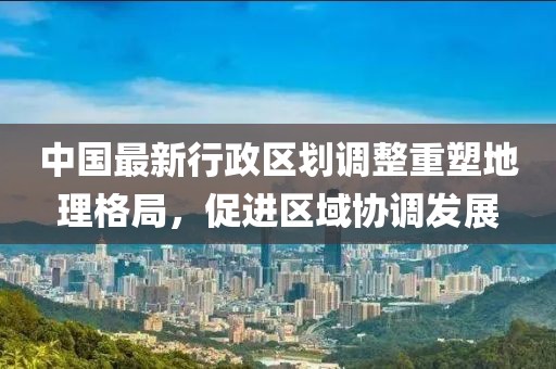 中国最新行政区划调整重塑地理格局，促进区域协调发展