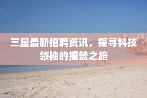 三星最新招聘资讯，探寻科技领袖的摇篮之路