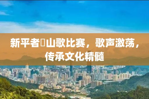 新平者竜山歌比赛，歌声激荡，传承文化精髓