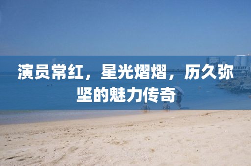 演员常红，星光熠熠，历久弥坚的魅力传奇