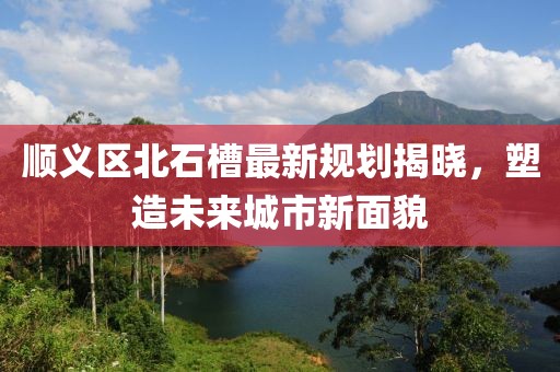 顺义区北石槽最新规划揭晓，塑造未来城市新面貌