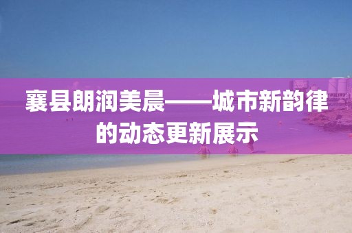 襄县朗润美晨——城市新韵律的动态更新展示