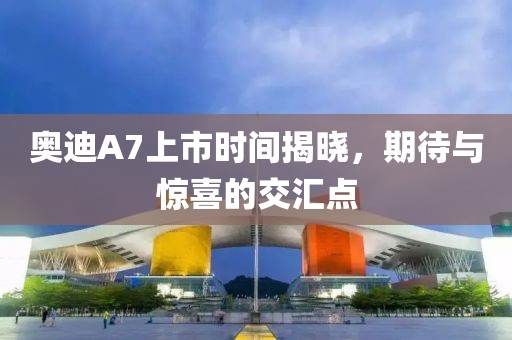 奥迪A7上市时间揭晓，期待与惊喜的交汇点