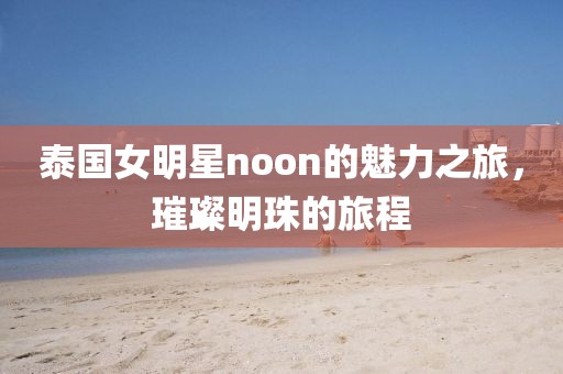 泰国女明星noon的魅力之旅，璀璨明珠的旅程