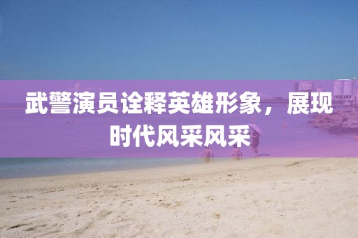 武警演员诠释英雄形象，展现时代风采风采
