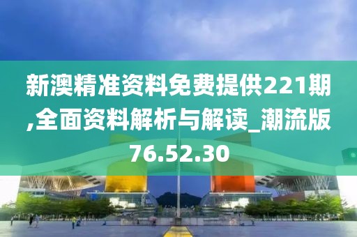 新澳精准资料免费提供221期,全面资料解析与解读_潮流版76.52.30