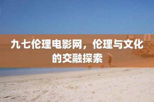 九七伦理电影网，伦理与文化的交融探索