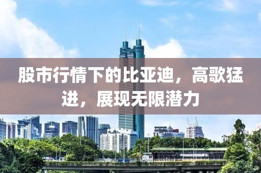 股市行情下的比亚迪，高歌猛进，展现无限潜力