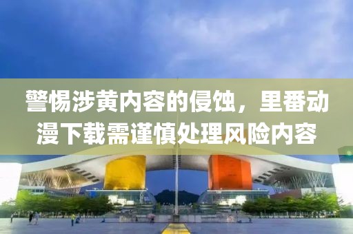 警惕涉黄内容的侵蚀，里番动漫下载需谨慎处理风险内容