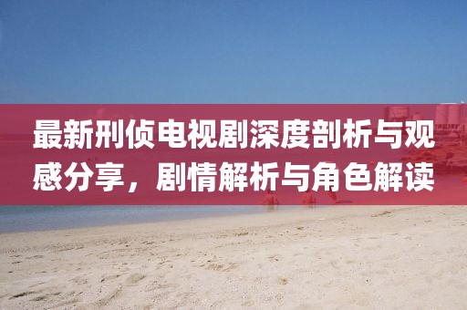 最新刑侦电视剧深度剖析与观感分享，剧情解析与角色解读