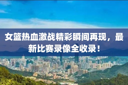 女篮热血激战精彩瞬间再现，最新比赛录像全收录！