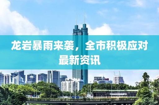 龙岩暴雨来袭，全市积极应对最新资讯