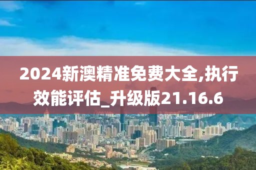 2024新澳精准免费大全,执行效能评估_升级版21.16.6