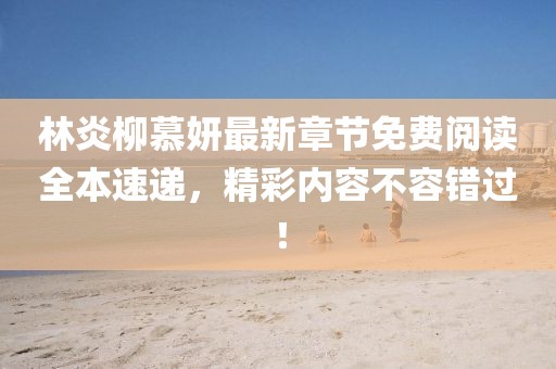 林炎柳慕妍最新章节免费阅读全本速递，精彩内容不容错过！