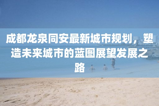 成都龙泉同安最新城市规划，塑造未来城市的蓝图展望发展之路