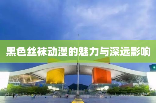 黑色丝袜动漫的魅力与深远影响