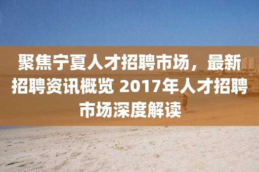 聚焦宁夏人才招聘市场，最新招聘资讯概览 2017年人才招聘市场深度解读