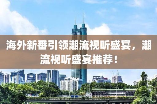 海外新番引领潮流视听盛宴，潮流视听盛宴推荐！