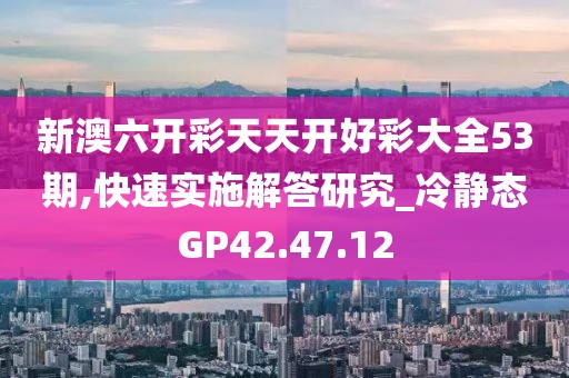 新澳六开彩天天开好彩大全53期,快速实施解答研究_冷静态GP42.47.12