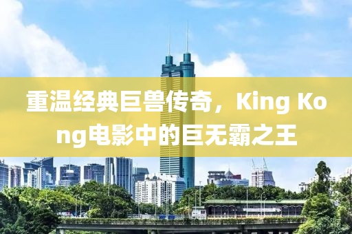 重温经典巨兽传奇，King Kong电影中的巨无霸之王