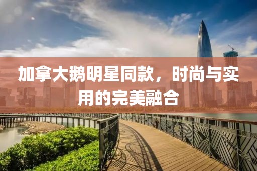 加拿大鹅明星同款，时尚与实用的完美融合
