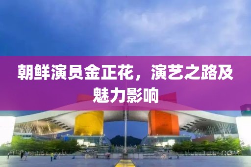 朝鲜演员金正花，演艺之路及魅力影响