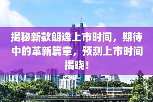 揭秘新款朗逸上市时间，期待中的革新篇章，预测上市时间揭晓！