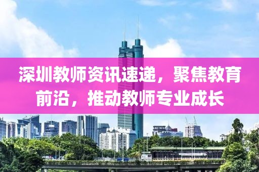 深圳教师资讯速递，聚焦教育前沿，推动教师专业成长