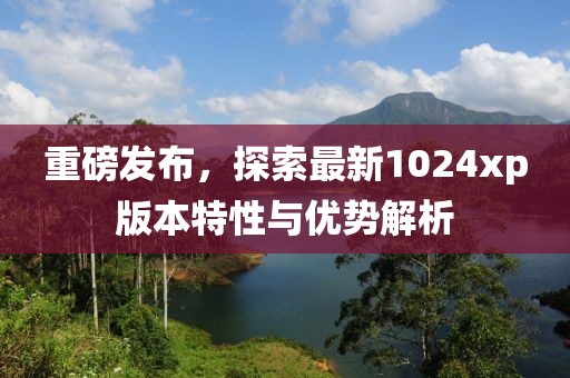 重磅发布，探索最新1024xp版本特性与优势解析