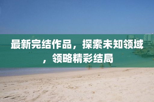 最新完结作品，探索未知领域，领略精彩结局