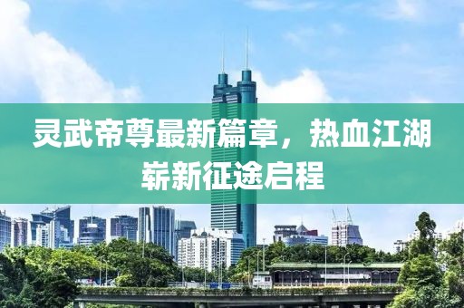 灵武帝尊最新篇章，热血江湖崭新征途启程