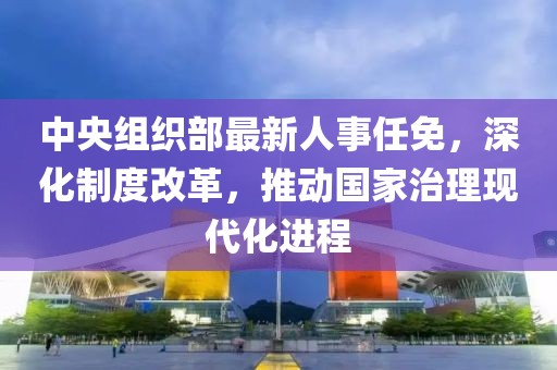 中央组织部最新人事任免，深化制度改革，推动国家治理现代化进程