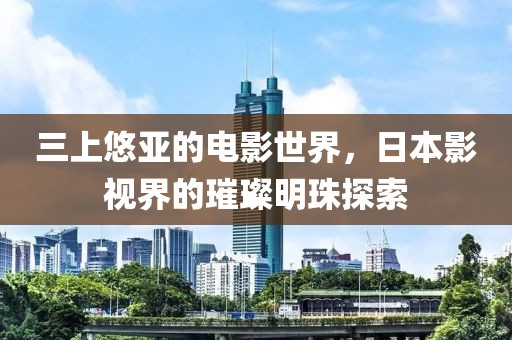 三上悠亚的电影世界，日本影视界的璀璨明珠探索