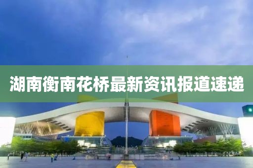 湖南衡南花桥最新资讯报道速递
