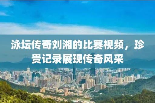 泳坛传奇刘湘的比赛视频，珍贵记录展现传奇风采