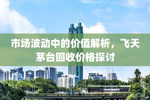 市场波动中的价值解析，飞天茅台回收价格探讨