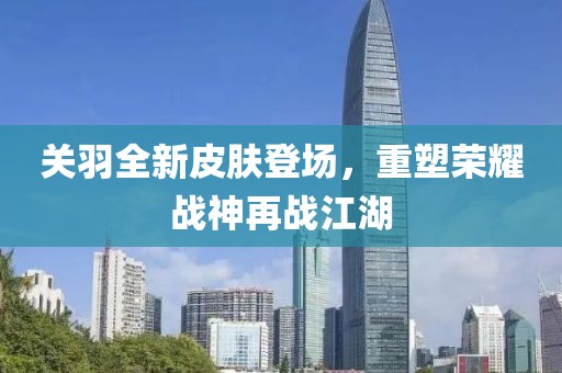 关羽全新皮肤登场，重塑荣耀战神再战江湖