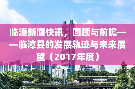 临漳新闻快讯，回顾与前瞻——临漳县的发展轨迹与未来展望（2017年度）