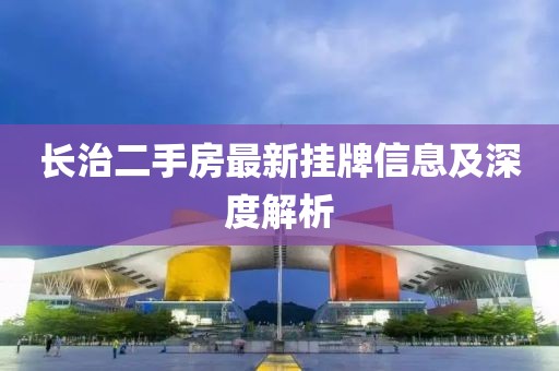 长治二手房最新挂牌信息及深度解析