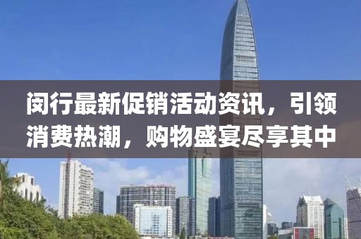 闵行最新促销活动资讯，引领消费热潮，购物盛宴尽享其中