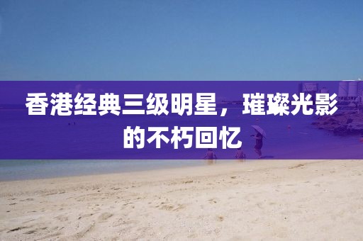 香港经典三级明星，璀璨光影的不朽回忆